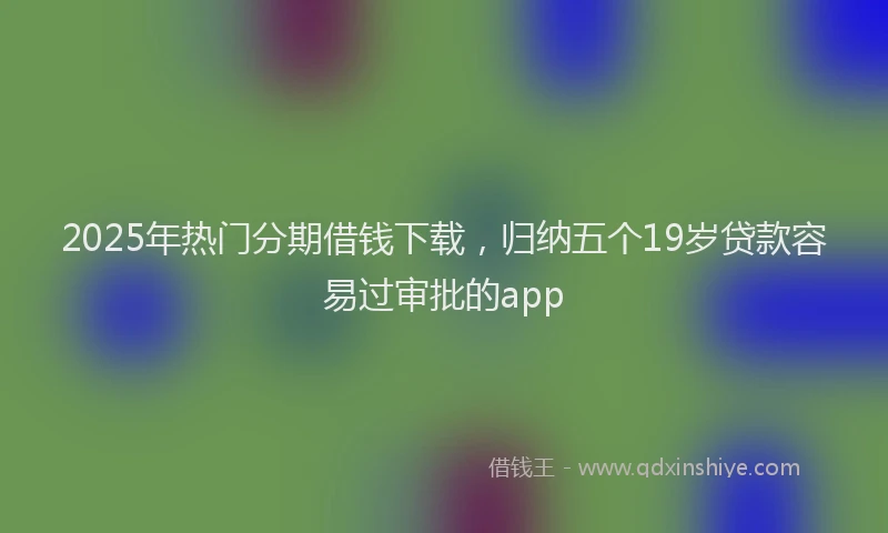 2025年热门分期借钱下载，归纳五个19岁贷款容易过审批的app