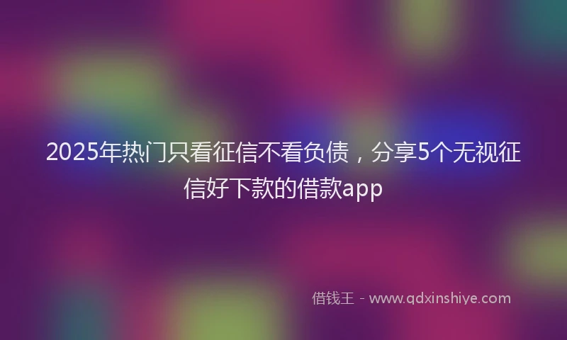 2025年热门只看征信不看负债，分享5个无视征信好下款的借款app