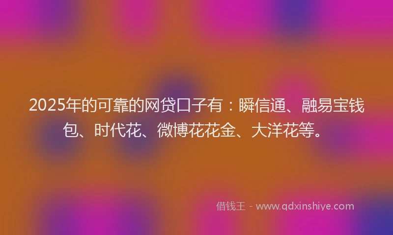 2025年的可靠的网贷口子有：瞬信通、融易宝钱包、时代花、微博花花金、大洋花等。
