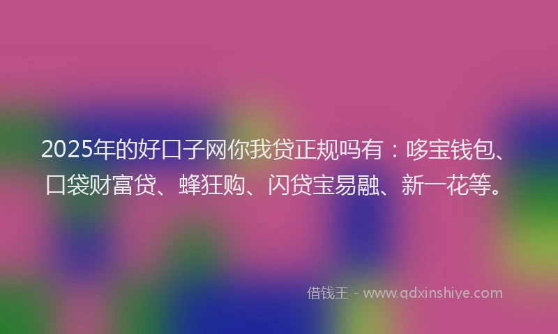 2025年的好口子网你我贷正规吗有：哆宝钱包、口袋财富贷、蜂狂购、闪贷宝易融、新一花等。