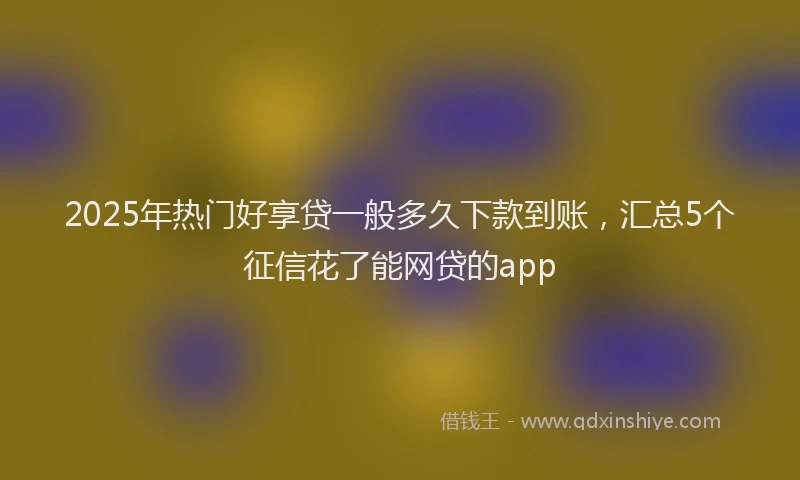 2025年热门好享贷一般多久下款到账，汇总5个征信花了能网贷的app