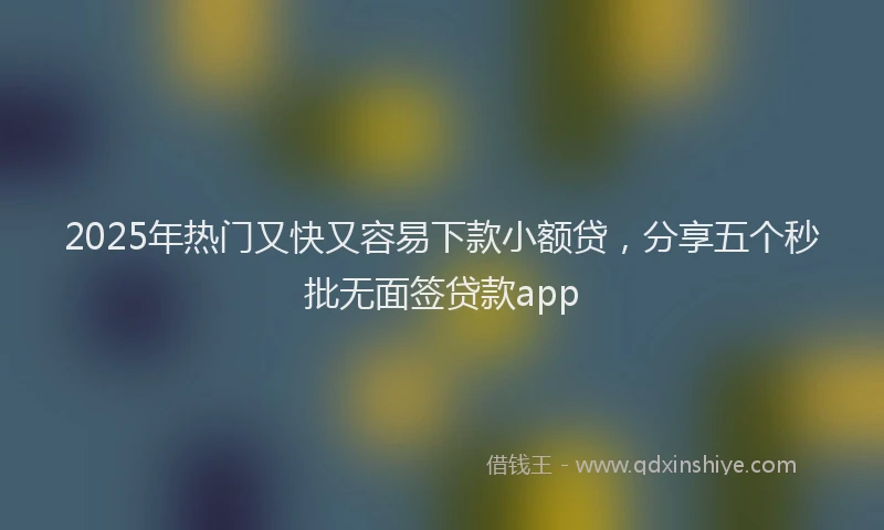 2025年热门又快又容易下款小额贷，分享五个秒批无面签贷款app