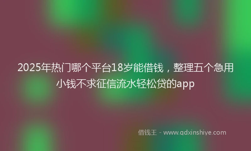 2025年热门哪个平台18岁能借钱，整理五个急用小钱不求征信流水轻松贷的app