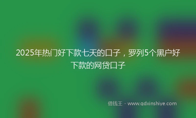 2025年热门好下款七天的口子，罗列5个黑户好下款的网贷口子