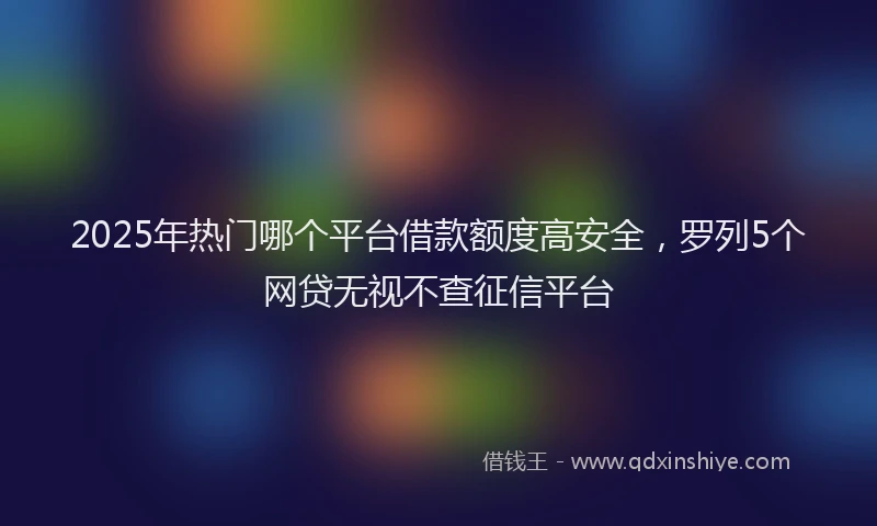 2025年热门哪个平台借款额度高安全，罗列5个网贷无视不查征信平台
