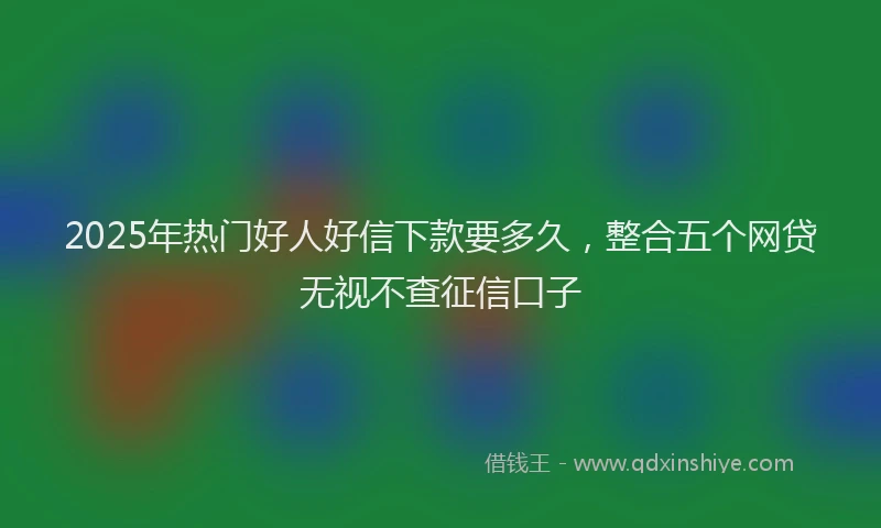 2025年热门好人好信下款要多久，整合五个网贷无视不查征信口子