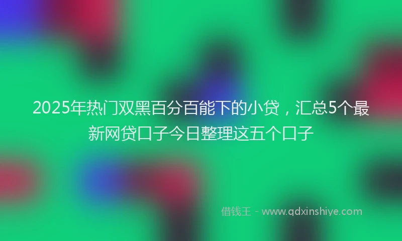 2025年热门双黑百分百能下的小贷，汇总5个最新网贷口子今日整理这五个口子