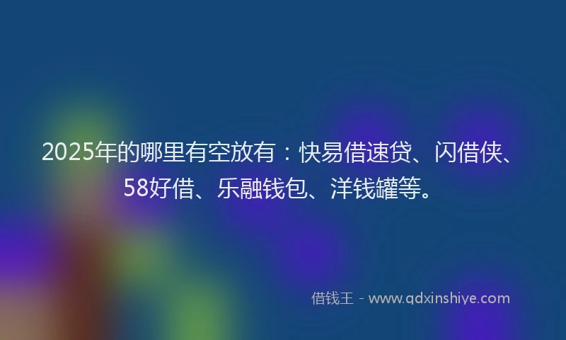 2025年的哪里有空放有：快易借速贷、闪借侠、58好借、乐融钱包、洋钱罐等。
