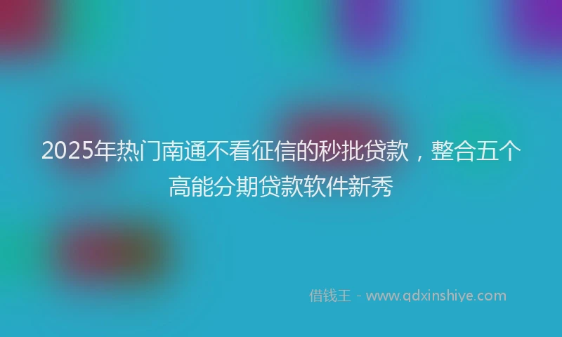 2025年热门南通不看征信的秒批贷款，整合五个高能分期贷款软件新秀