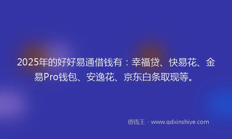 2025年的好好易通借钱有：幸福贷、快易花、金易Pro钱包、安逸花、京东白条取现等。