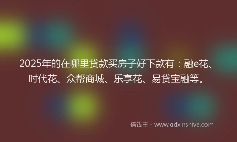 2025年的在哪里贷款买房子好下款有：融e花、时代花、众帮商城、乐享花、易贷宝融等。