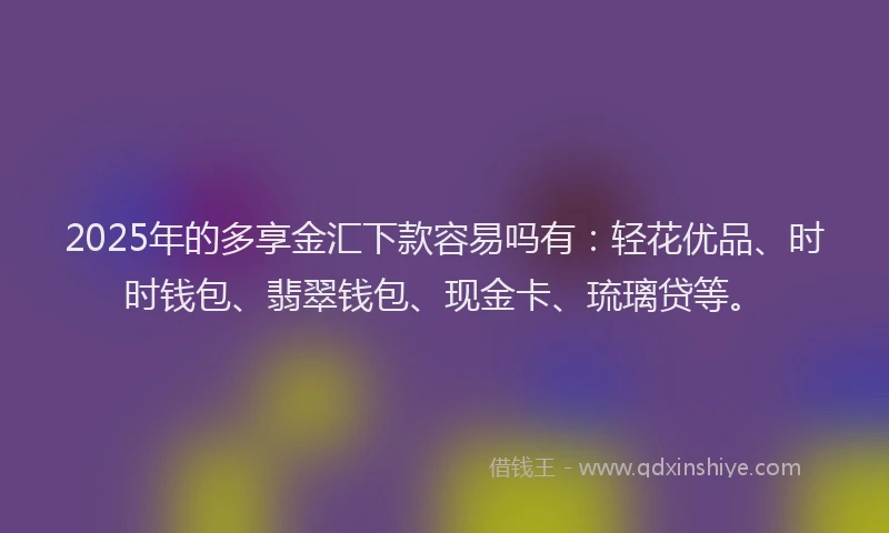 2025年的多享金汇下款容易吗有：轻花优品、时时钱包、翡翠钱包、现金卡、琉璃贷等。