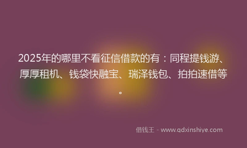 2025年的哪里不看征信借款的有：同程提钱游、厚厚租机、钱袋快融宝、瑞泽钱包、拍拍速借等。