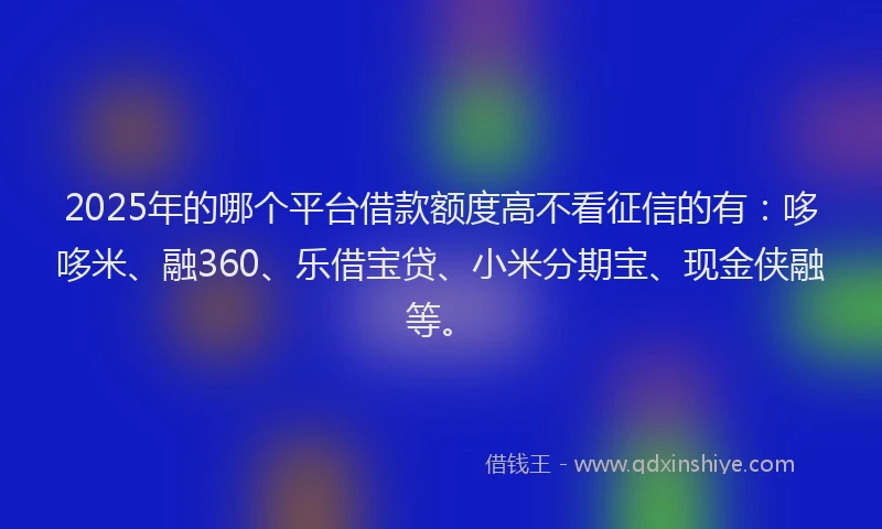 2025年的哪个平台借款额度高不看征信的有：哆哆米、融360、乐借宝贷、小米分期宝、现金侠融等。
