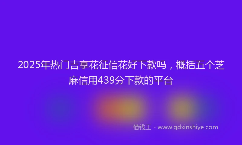 2025年热门吉享花征信花好下款吗，概括五个芝麻信用439分下款的平台