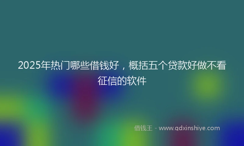 2025年热门哪些借钱好，概括五个贷款好做不看征信的软件
