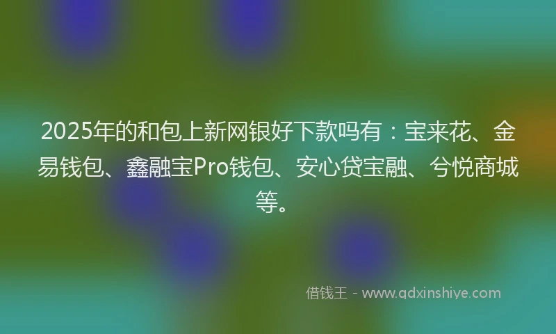 2025年的和包上新网银好下款吗有：宝来花、金易钱包、鑫融宝Pro钱包、安心贷宝融、兮悦商城等。