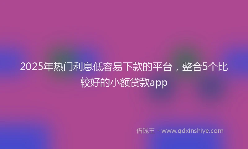 2025年热门利息低容易下款的平台，整合5个比较好的小额贷款app