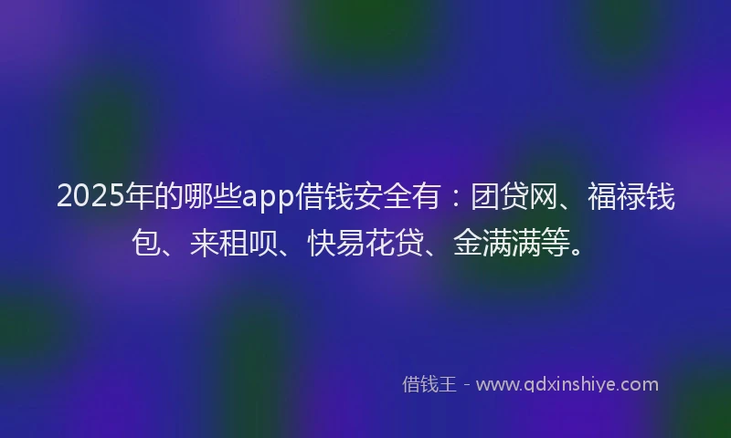 2025年的哪些app借钱安全有：团贷网、福禄钱包、来租呗、快易花贷、金满满等。