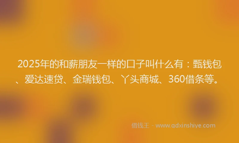 2025年的和薪朋友一样的口子叫什么有：甄钱包、爱达速贷、金瑞钱包、丫头商城、360借条等。