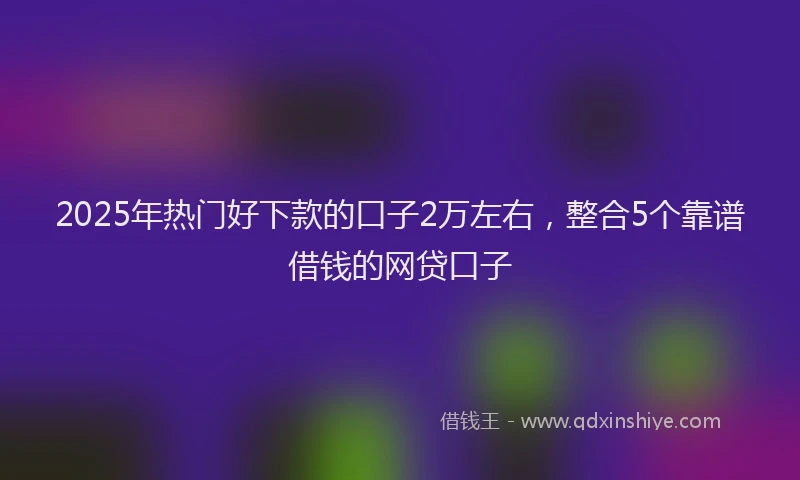 2025年热门好下款的口子2万左右，整合5个靠谱借钱的网贷口子