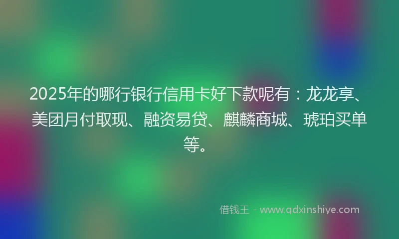 2025年的哪行银行信用卡好下款呢有：龙龙享、美团月付取现、融资易贷、麒麟商城、琥珀买单等。