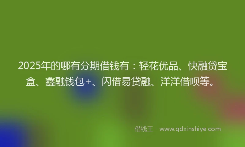 2025年的哪有分期借钱有：轻花优品、快融贷宝盒、鑫融钱包+、闪借易贷融、洋洋借呗等。