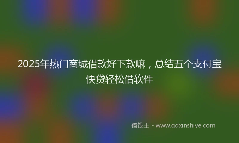 2025年热门商城借款好下款嘛，总结五个支付宝快贷轻松借软件