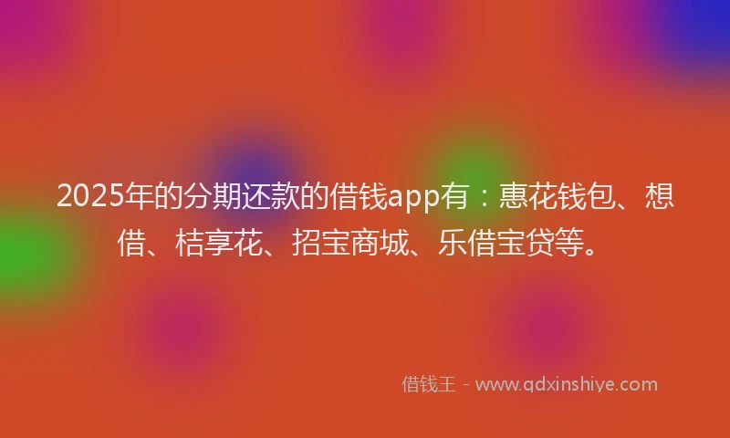 2025年的分期还款的借钱app有：惠花钱包、想借、桔享花、招宝商城、乐借宝贷等。