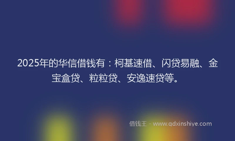 2025年的华信借钱有：柯基速借、闪贷易融、金宝盒贷、粒粒贷、安逸速贷等。