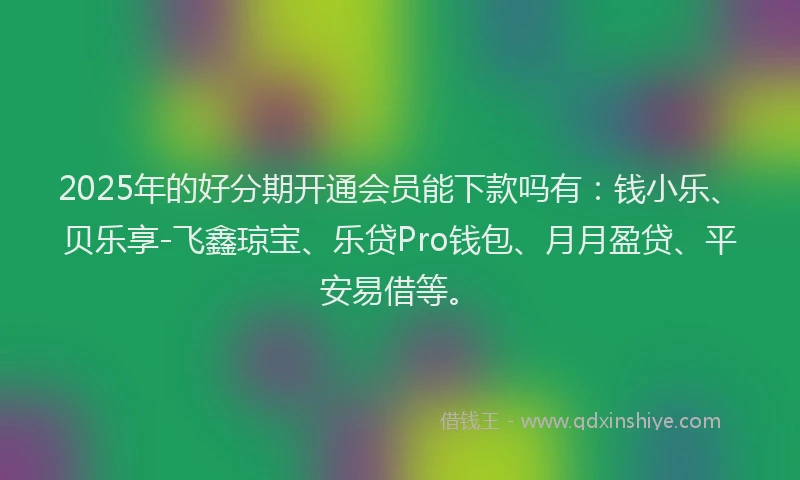 2025年的好分期开通会员能下款吗有：钱小乐、贝乐享-飞鑫琼宝、乐贷Pro钱包、月月盈贷、平安易借等。