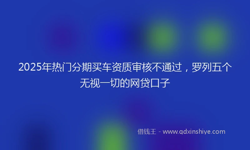 2025年热门分期买车资质审核不通过，罗列五个无视一切的网贷口子