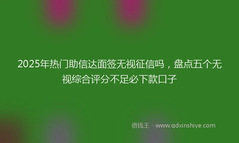 2025年热门助信达面签无视征信吗，盘点五个无视综合评分不足必下款口子