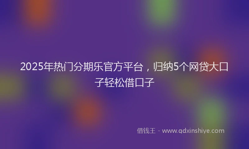2025年热门分期乐官方平台，归纳5个网贷大口子轻松借口子