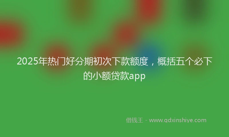 2025年热门好分期初次下款额度，概括五个必下的小额贷款app