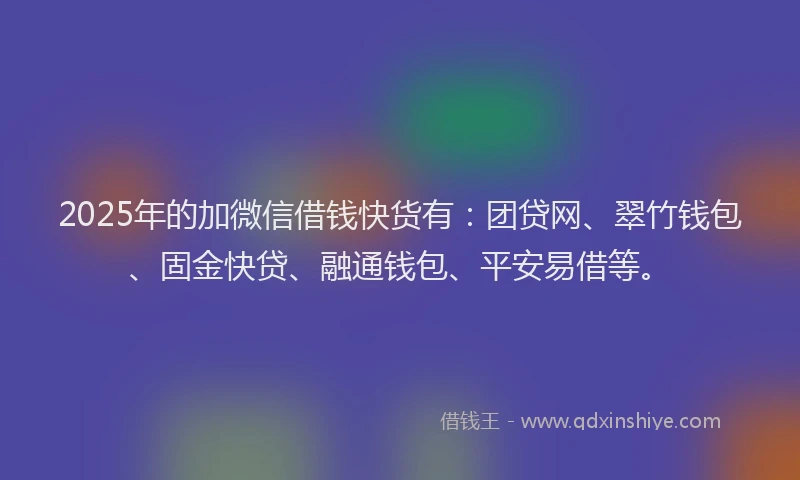 2025年的加微信借钱快货有：团贷网、翠竹钱包、固金快贷、融通钱包、平安易借等。