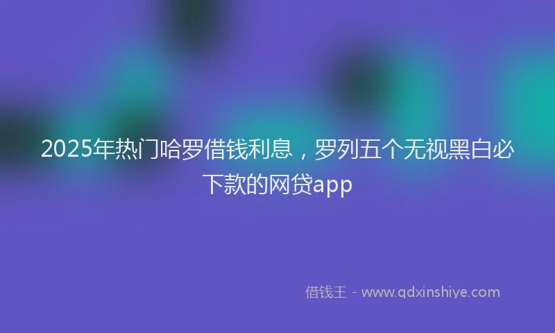 2025年热门哈罗借钱利息，罗列五个无视黑白必下款的网贷app