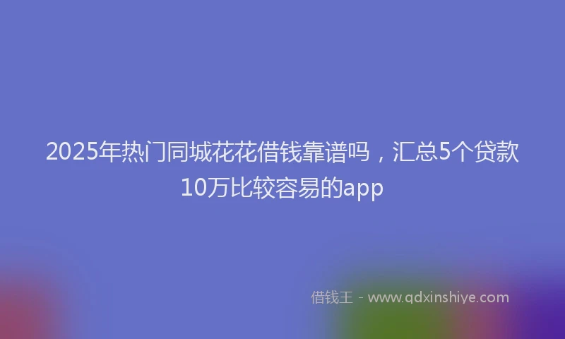2025年热门同城花花借钱靠谱吗，汇总5个贷款10万比较容易的app