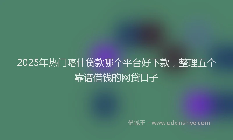 2025年热门喀什贷款哪个平台好下款，整理五个靠谱借钱的网贷口子