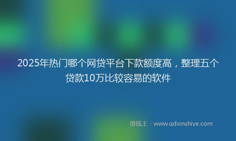 2025年热门哪个网贷平台下款额度高，整理五个贷款10万比较容易的软件