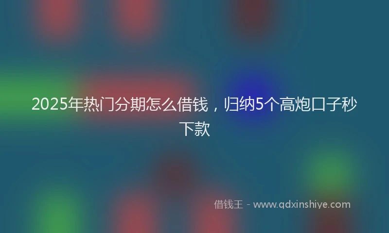2025年热门分期怎么借钱，归纳5个高炮口子秒下款