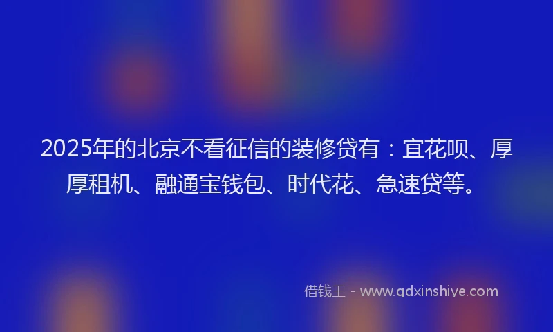 2025年的北京不看征信的装修贷有：宜花呗、厚厚租机、融通宝钱包、时代花、急速贷等。