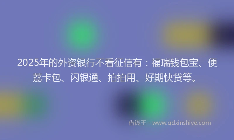 2025年的外资银行不看征信有：福瑞钱包宝、便荔卡包、闪银通、拍拍用、好期快贷等。