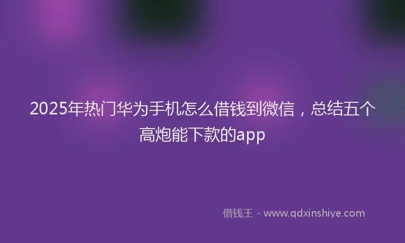 2025年热门华为手机怎么借钱到微信，总结五个高炮能下款的app