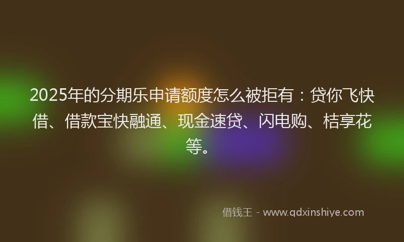 2025年的分期乐申请额度怎么被拒有：贷你飞快借、借款宝快融通、现金速贷、闪电购、桔享花等。
