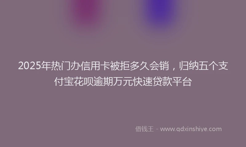 2025年热门办信用卡被拒多久会销，归纳五个支付宝花呗逾期万元快速贷款平台
