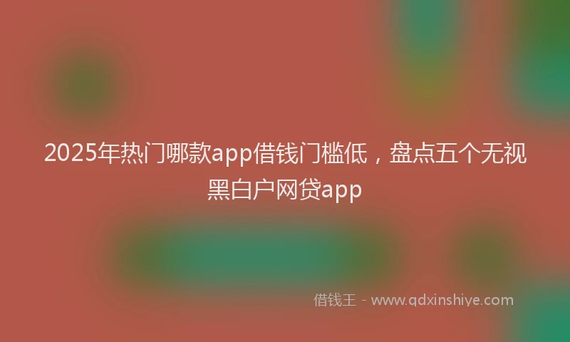 2025年热门哪款app借钱门槛低，盘点五个无视黑白户网贷app
