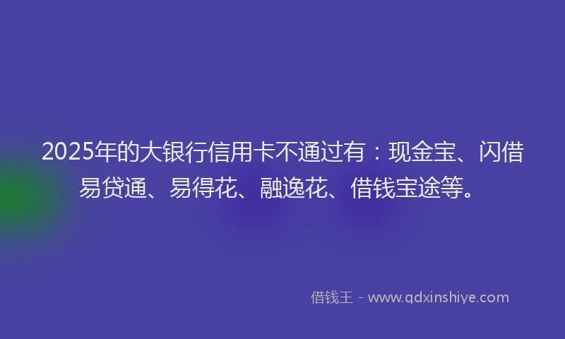 2025年的大银行信用卡不通过有：现金宝、闪借易贷通、易得花、融逸花、借钱宝途等。