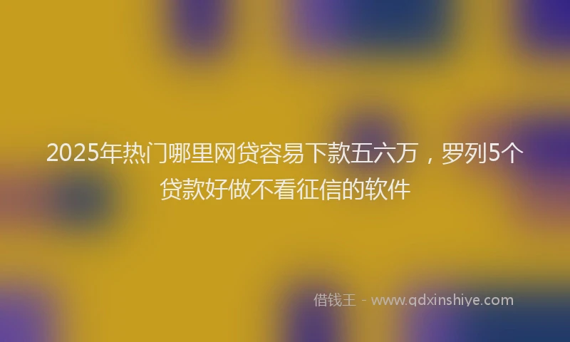 2025年热门哪里网贷容易下款五六万，罗列5个贷款好做不看征信的软件