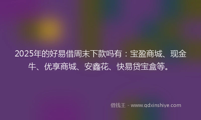 2025年的好易借周末下款吗有:宝盈商城、现金牛、优享商城、安鑫花、快易贷宝盒等。